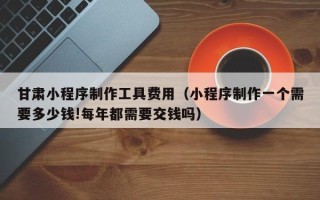 沙洋甘肃小程序制作工具费用（小程序制作一个需要多少钱!每年都需要交钱吗）