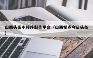 沙洋山西头条小程序制作平台（山西视点今日头条）